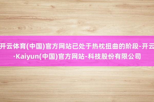 开云体育(中国)官方网站已处于热枕扭曲的阶段-开云·Kaiyun(中国)官方网站-科技股份有限公司
