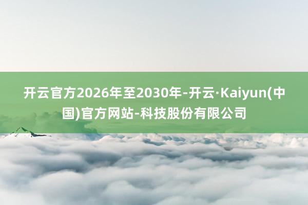 开云官方2026年至2030年-开云·Kaiyun(中国)官方网站-科技股份有限公司