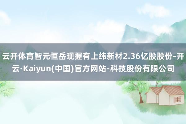 云开体育智元恒岳现握有上纬新材2.36亿股股份-开云·Kaiyun(中国)官方网站-科技股份有限公司