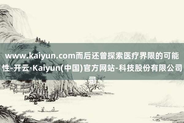 www.kaiyun.com而后还曾探索医疗界限的可能性-开云·Kaiyun(中国)官方网站-科技股份有限公司