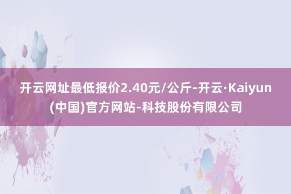 开云网址最低报价2.40元/公斤-开云·Kaiyun(中国)官方网站-科技股份有限公司