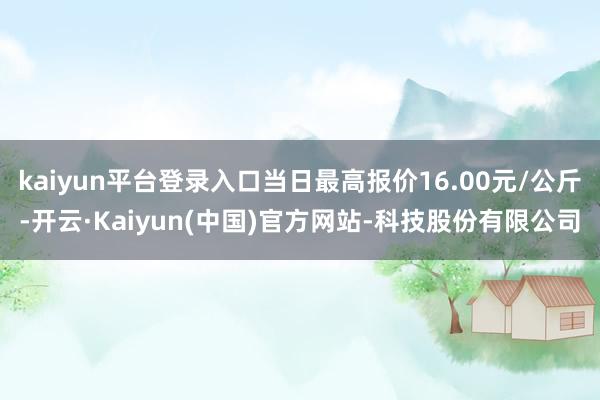 kaiyun平台登录入口当日最高报价16.00元/公斤-开云·Kaiyun(中国)官方网站-科技股份有限公司