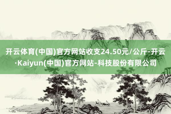 开云体育(中国)官方网站收支24.50元/公斤-开云·Kaiyun(中国)官方网站-科技股份有限公司