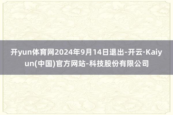开yun体育网2024年9月14日退出-开云·Kaiyun(中国)官方网站-科技股份有限公司