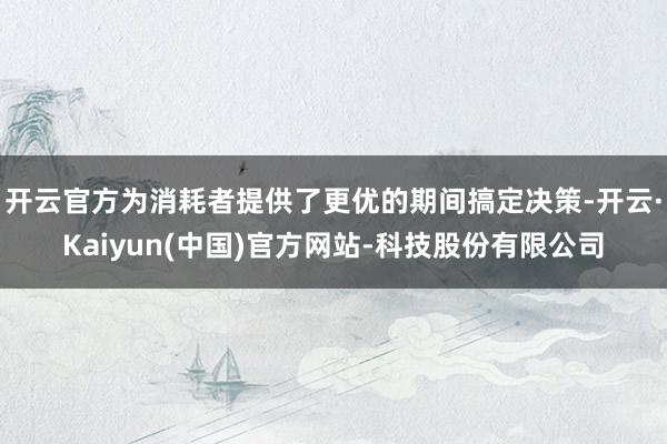 开云官方为消耗者提供了更优的期间搞定决策-开云·Kaiyun(中国)官方网站-科技股份有限公司