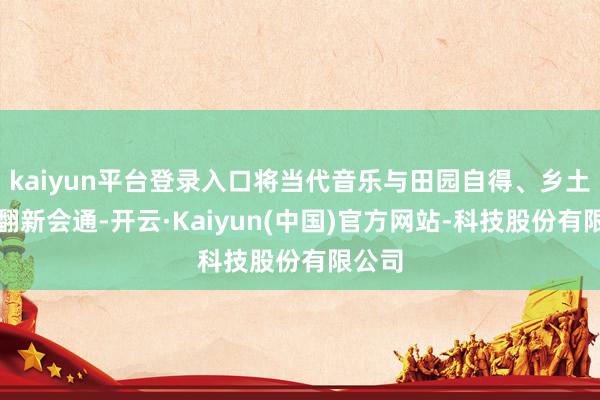 kaiyun平台登录入口将当代音乐与田园自得、乡土文化翻新会通-开云·Kaiyun(中国)官方网站-科技股份有限公司