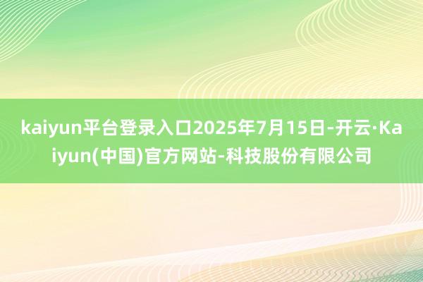 kaiyun平台登录入口2025年7月15日-开云·Kaiyun(中国)官方网站-科技股份有限公司
