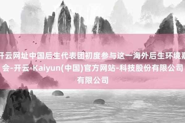 开云网址中国后生代表团初度参与这一海外后生环境嘉会-开云·Kaiyun(中国)官方网站-科技股份有限公司