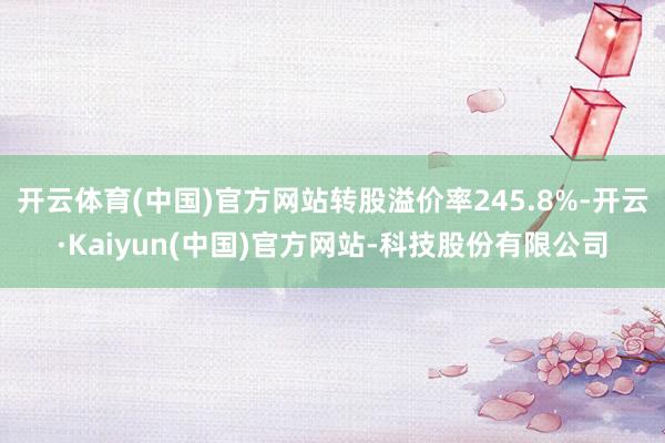 开云体育(中国)官方网站转股溢价率245.8%-开云·Kaiyun(中国)官方网站-科技股份有限公司