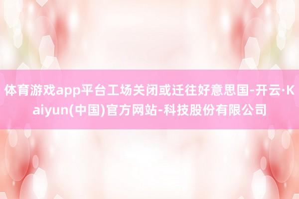 体育游戏app平台工场关闭或迁往好意思国-开云·Kaiyun(中国)官方网站-科技股份有限公司
