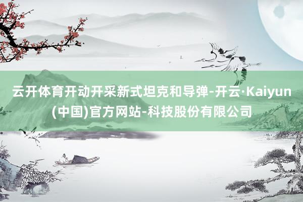 云开体育开动开采新式坦克和导弹-开云·Kaiyun(中国)官方网站-科技股份有限公司