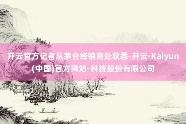 开云官方记者从茅台经销商处获悉-开云·Kaiyun(中国)官方网站-科技股份有限公司