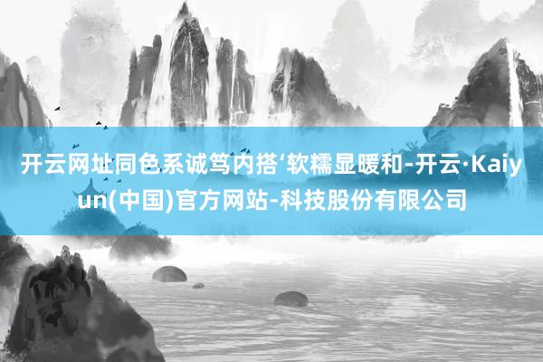 开云网址同色系诚笃内搭‘软糯显暖和-开云·Kaiyun(中国)官方网站-科技股份有限公司
