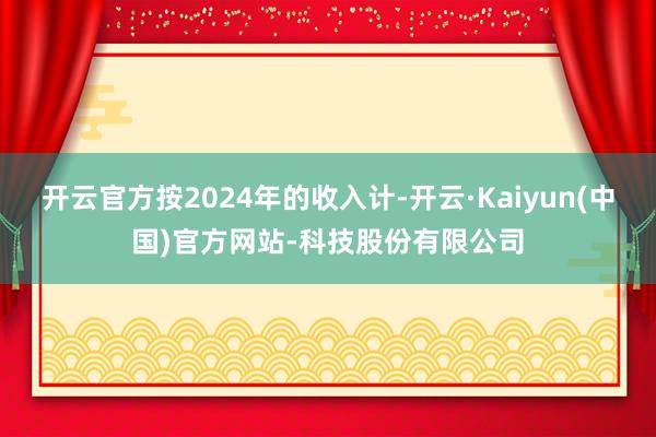 开云官方按2024年的收入计-开云·Kaiyun(中国)官方网站-科技股份有限公司