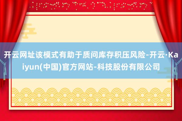 开云网址该模式有助于质问库存积压风险-开云·Kaiyun(中国)官方网站-科技股份有限公司