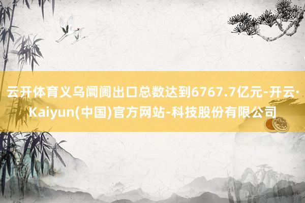 云开体育义乌阛阓出口总数达到6767.7亿元-开云·Kaiyun(中国)官方网站-科技股份有限公司