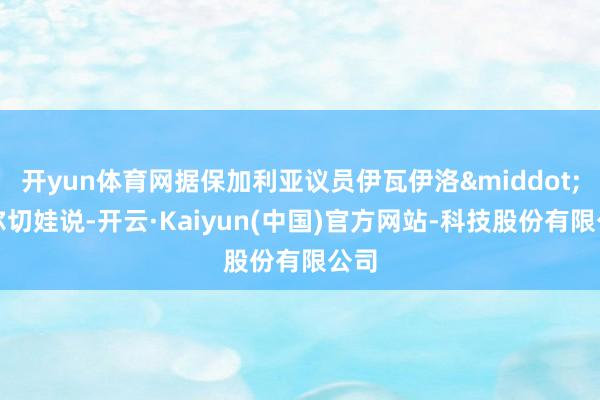开yun体育网据保加利亚议员伊瓦伊洛&middot;米尔切娃说-开云·Kaiyun(中国)官方网站-科技股份有限公司