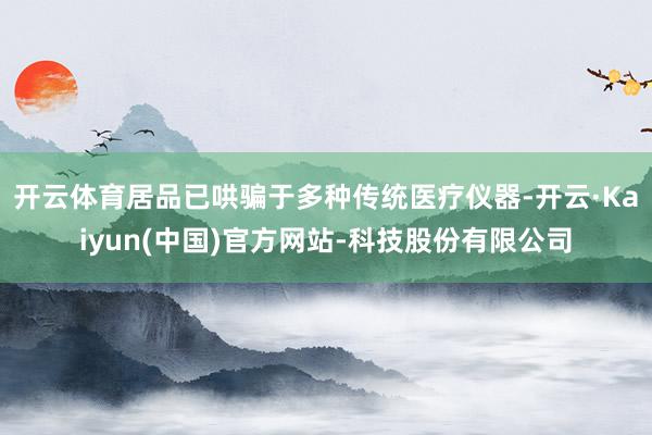 开云体育居品已哄骗于多种传统医疗仪器-开云·Kaiyun(中国)官方网站-科技股份有限公司