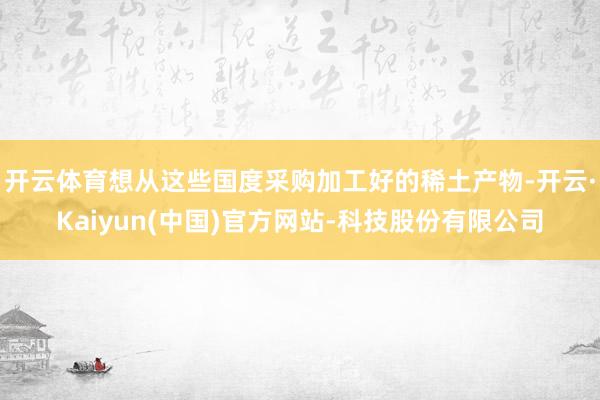 开云体育想从这些国度采购加工好的稀土产物-开云·Kaiyun(中国)官方网站-科技股份有限公司