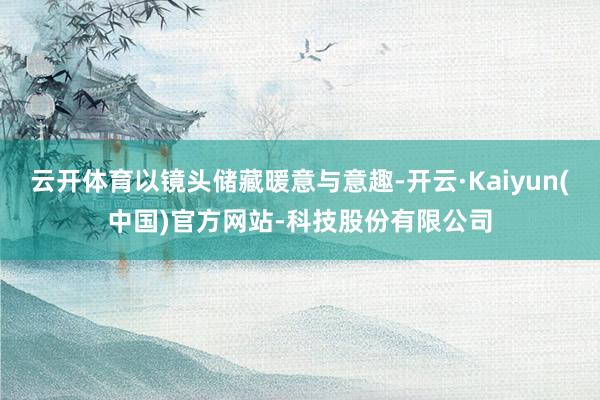 云开体育以镜头储藏暖意与意趣-开云·Kaiyun(中国)官方网站-科技股份有限公司