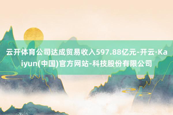 云开体育公司达成贸易收入597.88亿元-开云·Kaiyun(中国)官方网站-科技股份有限公司