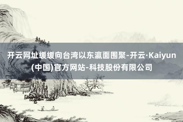 开云网址缓缓向台湾以东瀛面围聚-开云·Kaiyun(中国)官方网站-科技股份有限公司