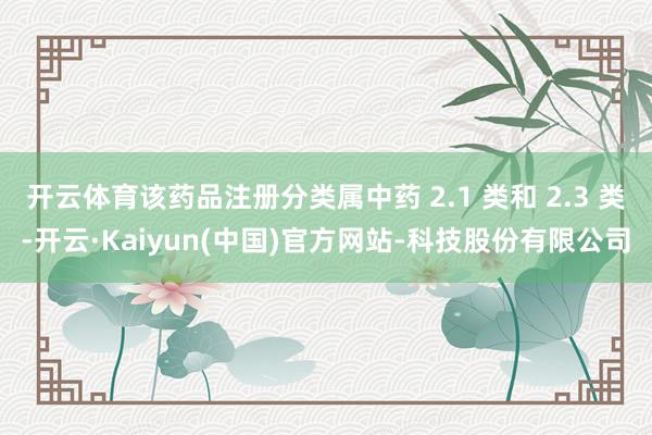开云体育该药品注册分类属中药 2.1 类和 2.3 类-开云·Kaiyun(中国)官方网站-科技股份有限公司