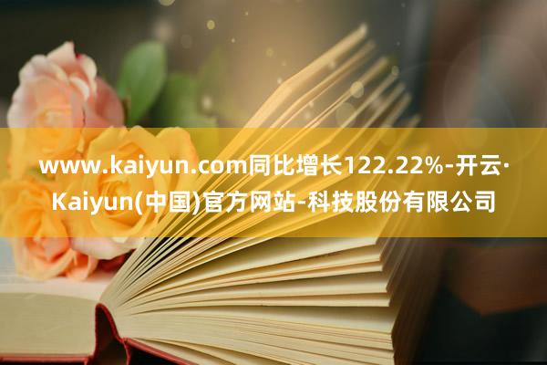 www.kaiyun.com同比增长122.22%-开云·Kaiyun(中国)官方网站-科技股份有限公司