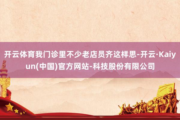 开云体育我门诊里不少老店员齐这样思-开云·Kaiyun(中国)官方网站-科技股份有限公司