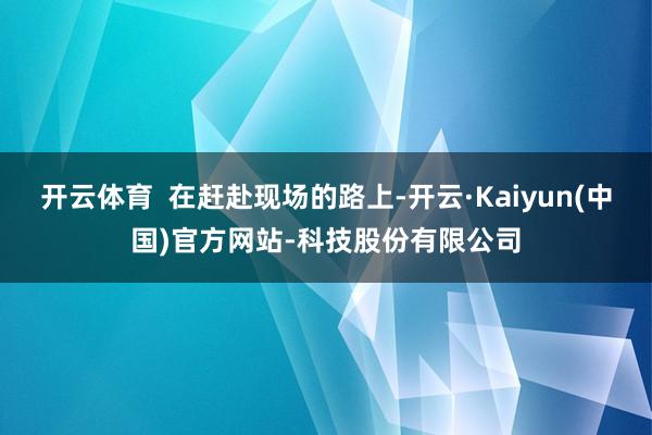 开云体育  在赶赴现场的路上-开云·Kaiyun(中国)官方网站-科技股份有限公司