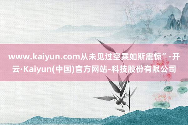 www.kaiyun.com从未见过空乘如斯震惊”-开云·Kaiyun(中国)官方网站-科技股份有限公司